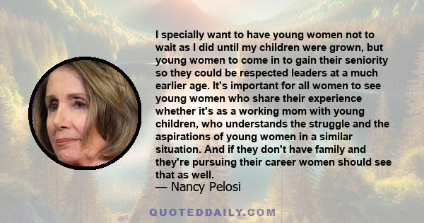 I specially want to have young women not to wait as I did until my children were grown, but young women to come in to gain their seniority so they could be respected leaders at a much earlier age. It's important for all 