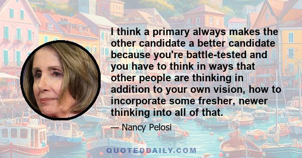 I think a primary always makes the other candidate a better candidate because you're battle-tested and you have to think in ways that other people are thinking in addition to your own vision, how to incorporate some