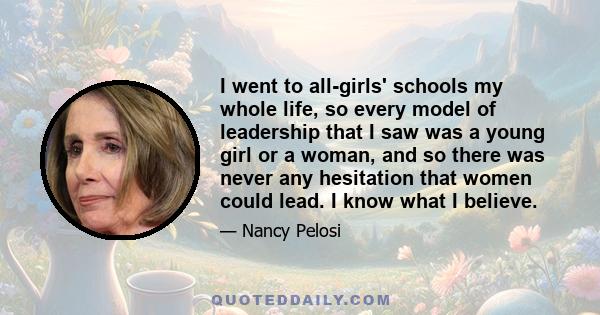 I went to all-girls' schools my whole life, so every model of leadership that I saw was a young girl or a woman, and so there was never any hesitation that women could lead. I know what I believe.