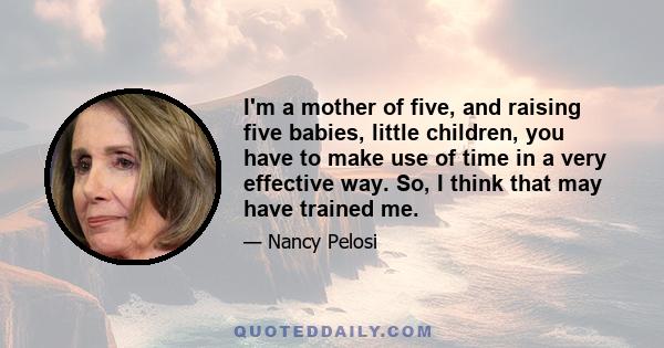 I'm a mother of five, and raising five babies, little children, you have to make use of time in a very effective way. So, I think that may have trained me.