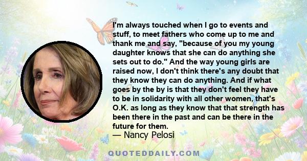 I'm always touched when I go to events and stuff, to meet fathers who come up to me and thank me and say, because of you my young daughter knows that she can do anything she sets out to do. And the way young girls are