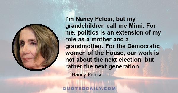 I'm Nancy Pelosi, but my grandchildren call me Mimi. For me, politics is an extension of my role as a mother and a grandmother. For the Democratic women of the House, our work is not about the next election, but rather