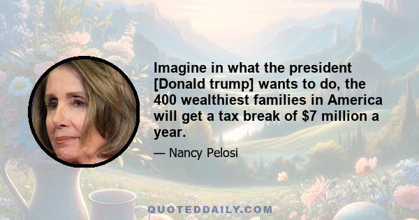 Imagine in what the president [Donald trump] wants to do, the 400 wealthiest families in America will get a tax break of $7 million a year.