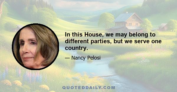 In this House, we may belong to different parties, but we serve one country.