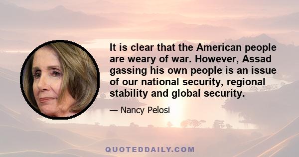 It is clear that the American people are weary of war. However, Assad gassing his own people is an issue of our national security, regional stability and global security.