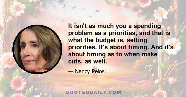 It isn't as much you a spending problem as a priorities, and that is what the budget is, setting priorities. It's about timing. And it's about timing as to when make cuts, as well.