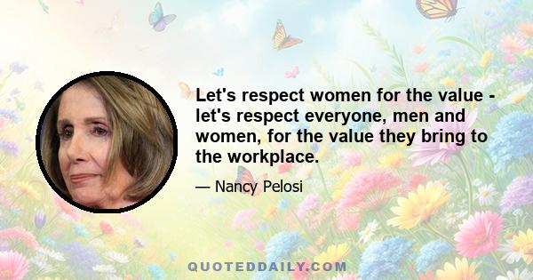 Let's respect women for the value - let's respect everyone, men and women, for the value they bring to the workplace.