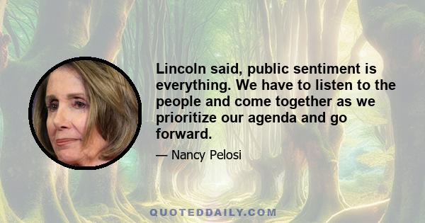 Lincoln said, public sentiment is everything. We have to listen to the people and come together as we prioritize our agenda and go forward.