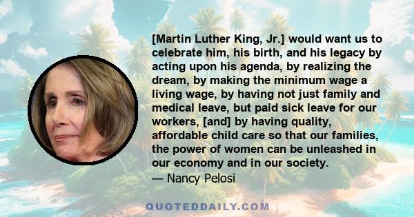 [Martin Luther King, Jr.] would want us to celebrate him, his birth, and his legacy by acting upon his agenda, by realizing the dream, by making the minimum wage a living wage, by having not just family and medical