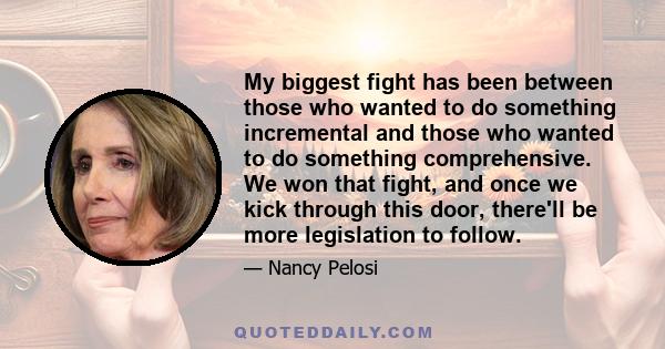 My biggest fight has been between those who wanted to do something incremental and those who wanted to do something comprehensive. We won that fight, and once we kick through this door, there'll be more legislation to