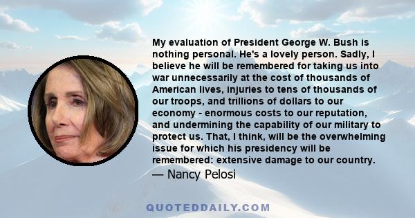 My evaluation of President George W. Bush is nothing personal. He's a lovely person. Sadly, I believe he will be remembered for taking us into war unnecessarily at the cost of thousands of American lives, injuries to