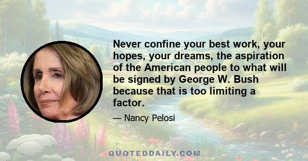 Never confine your best work, your hopes, your dreams, the aspiration of the American people to what will be signed by George W. Bush because that is too limiting a factor.