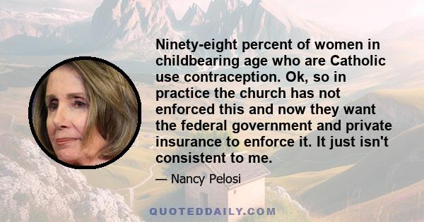 Ninety-eight percent of women in childbearing age who are Catholic use contraception. Ok, so in practice the church has not enforced this and now they want the federal government and private insurance to enforce it. It