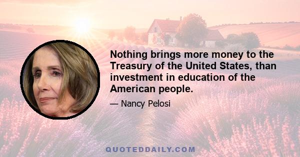 Nothing brings more money to the Treasury of the United States, than investment in education of the American people.