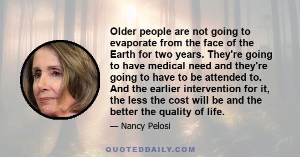 Older people are not going to evaporate from the face of the Earth for two years. They're going to have medical need and they're going to have to be attended to. And the earlier intervention for it, the less the cost