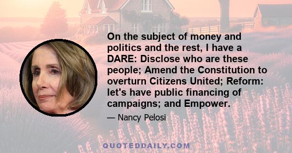 On the subject of money and politics and the rest, I have a DARE: Disclose who are these people; Amend the Constitution to overturn Citizens United; Reform: let's have public financing of campaigns; and Empower.