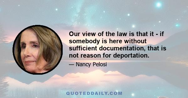 Our view of the law is that it - if somebody is here without sufficient documentation, that is not reason for deportation.