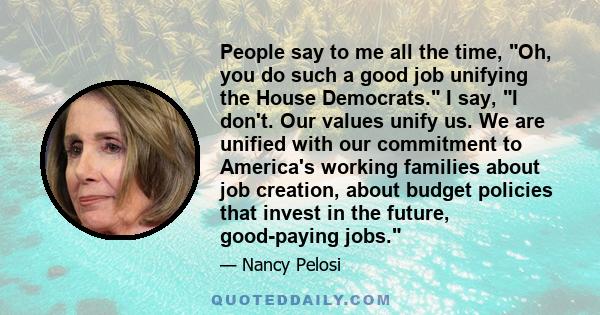 People say to me all the time, Oh, you do such a good job unifying the House Democrats. I say, I don't. Our values unify us. We are unified with our commitment to America's working families about job creation, about