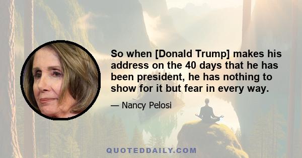 So when [Donald Trump] makes his address on the 40 days that he has been president, he has nothing to show for it but fear in every way.