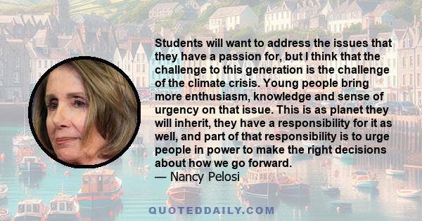 Students will want to address the issues that they have a passion for, but I think that the challenge to this generation is the challenge of the climate crisis. Young people bring more enthusiasm, knowledge and sense of 