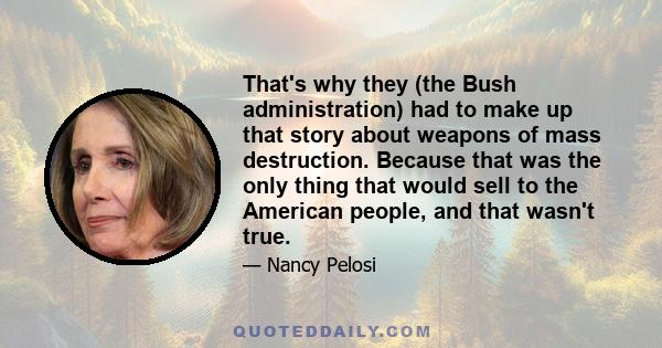 That's why they (the Bush administration) had to make up that story about weapons of mass destruction. Because that was the only thing that would sell to the American people, and that wasn't true.