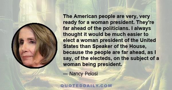 The American people are very, very ready for a woman president. They're far ahead of the politicians. I always thought it would be much easier to elect a woman president of the United States than Speaker of the House,