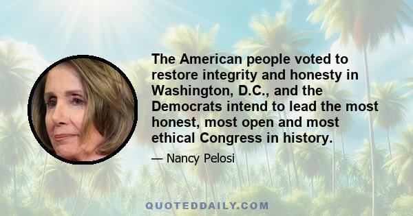 The American people voted to restore integrity and honesty in Washington, D.C., and the Democrats intend to lead the most honest, most open and most ethical Congress in history.