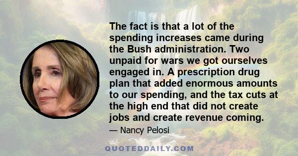 The fact is that a lot of the spending increases came during the Bush administration. Two unpaid for wars we got ourselves engaged in. A prescription drug plan that added enormous amounts to our spending, and the tax