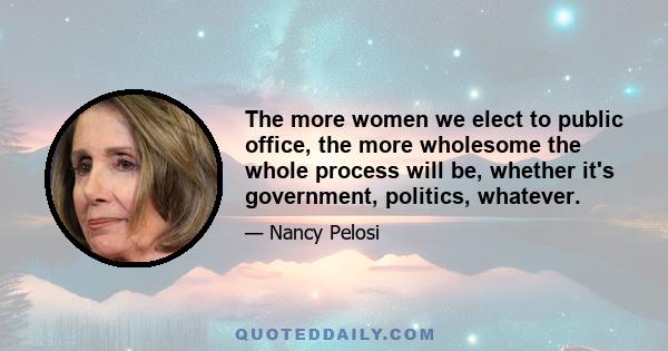 The more women we elect to public office, the more wholesome the whole process will be, whether it's government, politics, whatever.