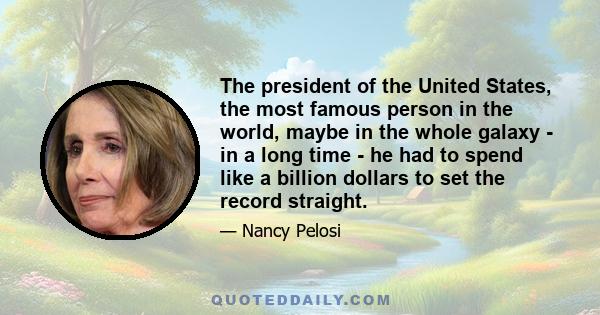 The president of the United States, the most famous person in the world, maybe in the whole galaxy - in a long time - he had to spend like a billion dollars to set the record straight.