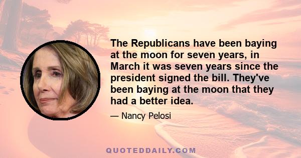 The Republicans have been baying at the moon for seven years, in March it was seven years since the president signed the bill. They've been baying at the moon that they had a better idea.