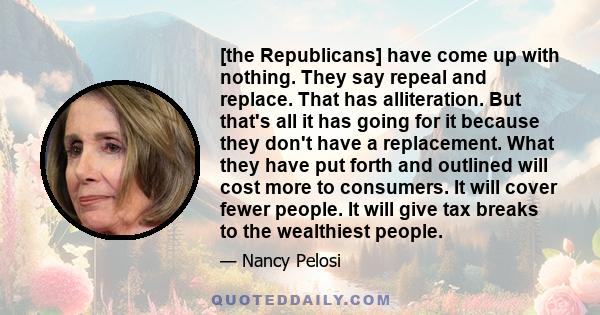 [the Republicans] have come up with nothing. They say repeal and replace. That has alliteration. But that's all it has going for it because they don't have a replacement. What they have put forth and outlined will cost