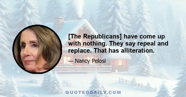 [The Republicans] have come up with nothing. They say repeal and replace. That has alliteration.