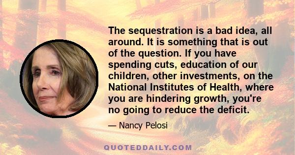 The sequestration is a bad idea, all around. It is something that is out of the question. If you have spending cuts, education of our children, other investments, on the National Institutes of Health, where you are