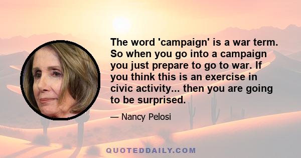 The word 'campaign' is a war term. So when you go into a campaign you just prepare to go to war. If you think this is an exercise in civic activity... then you are going to be surprised.