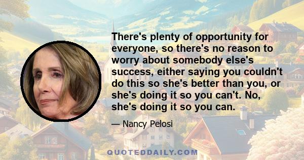 There's plenty of opportunity for everyone, so there's no reason to worry about somebody else's success, either saying you couldn't do this so she's better than you, or she's doing it so you can't. No, she's doing it so 