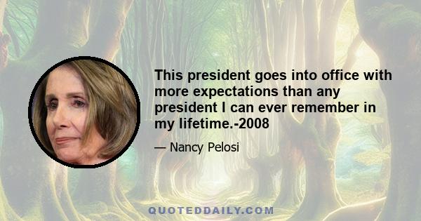 This president goes into office with more expectations than any president I can ever remember in my lifetime.-2008