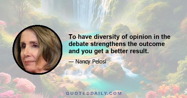 To have diversity of opinion in the debate strengthens the outcome and you get a better result.