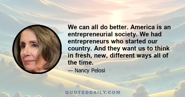 We can all do better. America is an entrepreneurial society. We had entrepreneurs who started our country. And they want us to think in fresh, new, different ways all of the time.