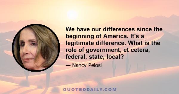 We have our differences since the beginning of America. It's a legitimate difference. What is the role of government, et cetera, federal, state, local?