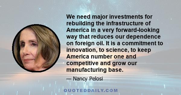 We need major investments for rebuilding the infrastructure of America in a very forward-looking way that reduces our dependence on foreign oil. It is a commitment to innovation, to science, to keep America number one