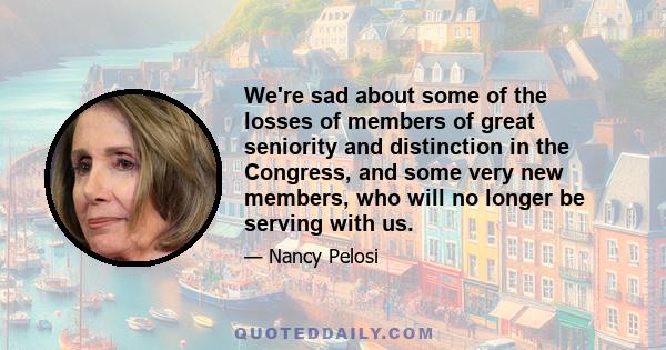 We're sad about some of the losses of members of great seniority and distinction in the Congress, and some very new members, who will no longer be serving with us.