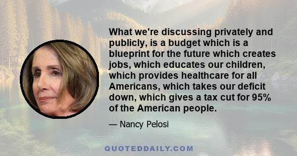 What we're discussing privately and publicly, is a budget which is a blueprint for the future which creates jobs, which educates our children, which provides healthcare for all Americans, which takes our deficit down,