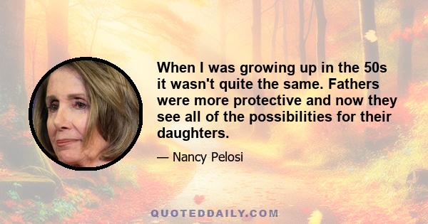 When I was growing up in the 50s it wasn't quite the same. Fathers were more protective and now they see all of the possibilities for their daughters.