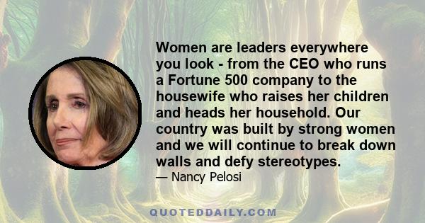 Women are leaders everywhere you look - from the CEO who runs a Fortune 500 company to the housewife who raises her children and heads her household. Our country was built by strong women and we will continue to break