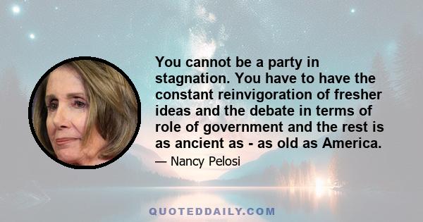 You cannot be a party in stagnation. You have to have the constant reinvigoration of fresher ideas and the debate in terms of role of government and the rest is as ancient as - as old as America.