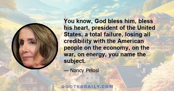 You know, God bless him, bless his heart, president of the United States, a total failure, losing all credibility with the American people on the economy, on the war, on energy, you name the subject.