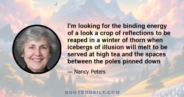 I'm looking for the binding energy of a look a crop of reflections to be reaped in a winter of thorn when icebergs of illusion will melt to be served at high tea and the spaces between the poles pinned down