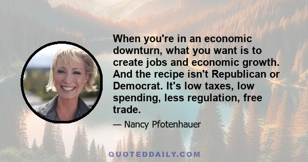 When you're in an economic downturn, what you want is to create jobs and economic growth. And the recipe isn't Republican or Democrat. It's low taxes, low spending, less regulation, free trade.