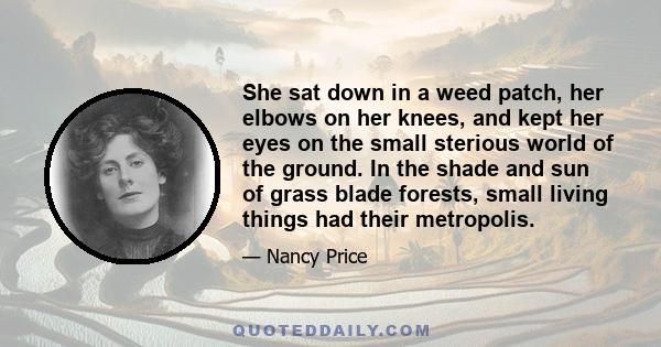 She sat down in a weed patch, her elbows on her knees, and kept her eyes on the small sterious world of the ground. In the shade and sun of grass blade forests, small living things had their metropolis.